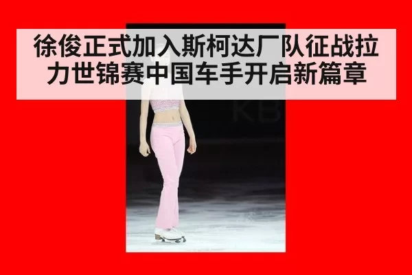 徐俊正式加入斯柯达厂队征战拉力世锦赛中国车手开启新篇章