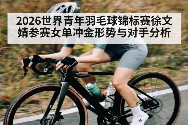 2026世界青年羽毛球锦标赛徐文婧参赛女单冲金形势与对手分析