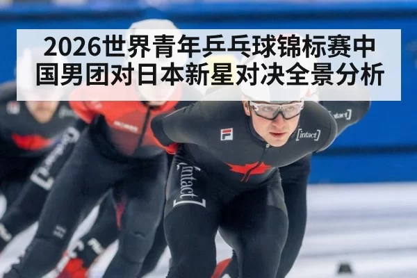 2026世界青年乒乓球锦标赛中国男团对日本新星对决全景分析